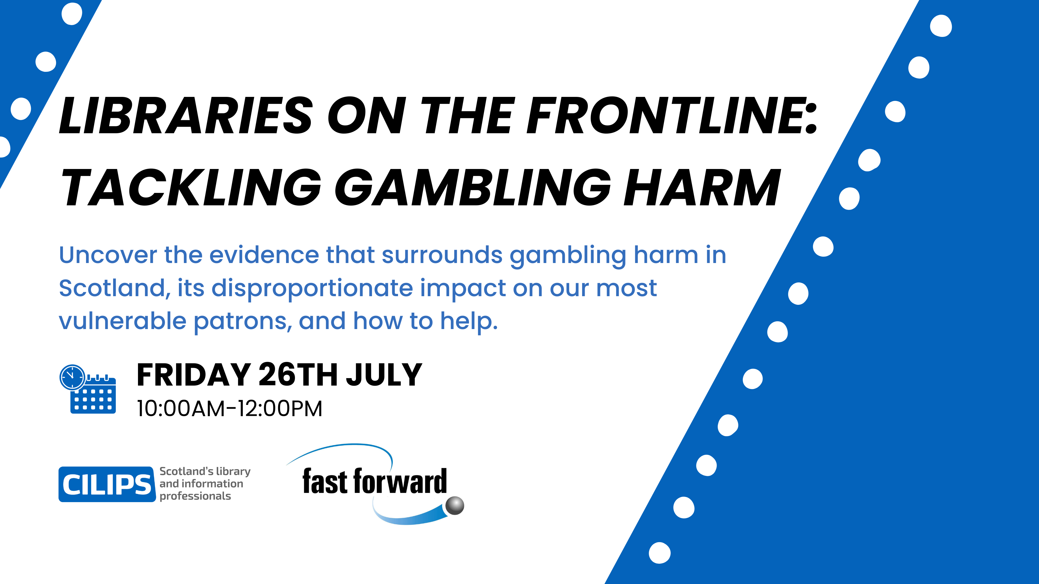 Libraries on the frontline: tackling gambling harm. Uncover the evidence that surrounds gambling harm in Scotland, its disproportionate impact on our most vulnerable patrons, and how to help. Black and blue text on a white backdrop. Friday 26th July, 10:00am-12:00pm. CILIPS blue logo and Fast Forward new logo.