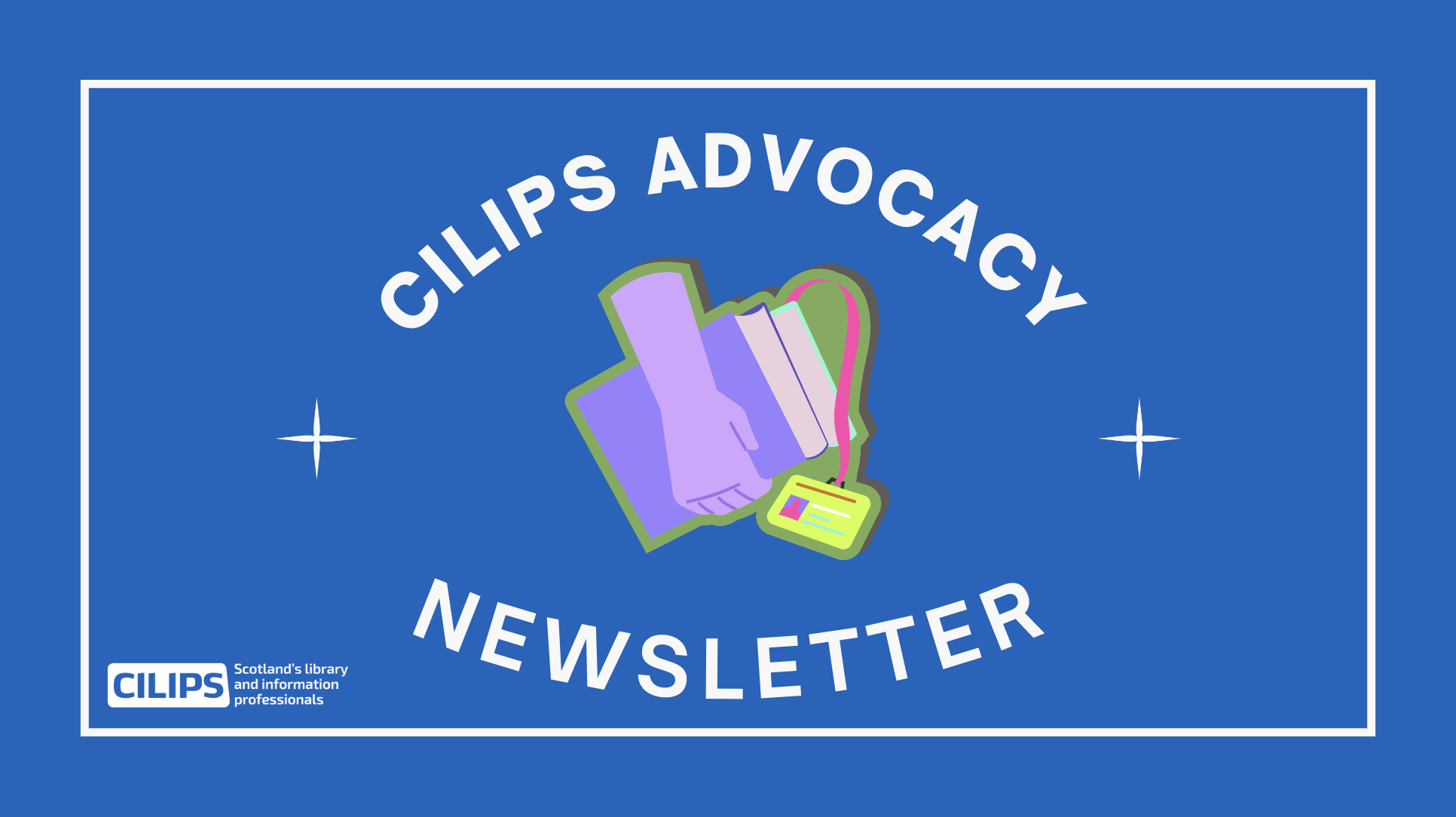 Blue background with white text contained in a white circle. The text reads, "CILIPS Advocacy Newsletter." with the white CILIPS logo and a hand in the middle holding books and a library card.