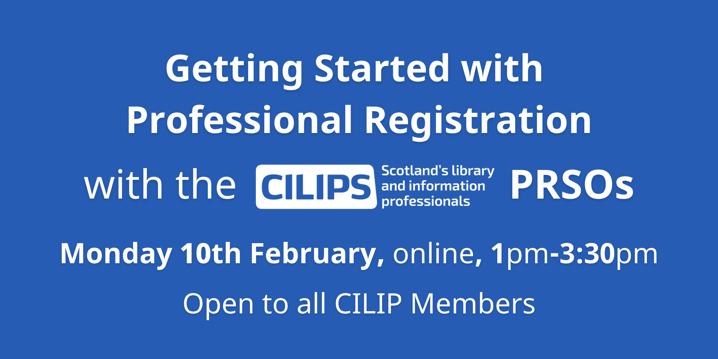 Getting Started with Professional Registration with the CILIPS PRSOs. Monday 10th February Online 1pm-3:30pm, open to all CILIP Members.